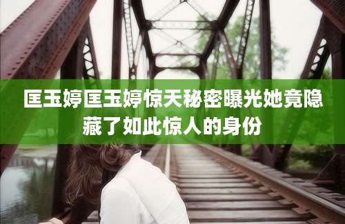 匡玉婷匡玉婷惊天秘密曝光她竟隐藏了如此惊人的身份