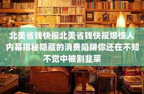 北美省钱快报北美省钱快报爆惊人内幕揭秘隐藏的消费陷阱你还在不知不觉中被割韭菜