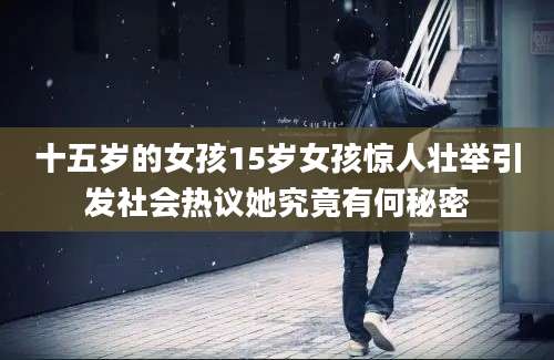 十五岁的女孩15岁女孩惊人壮举引发社会热议她究竟有何秘密