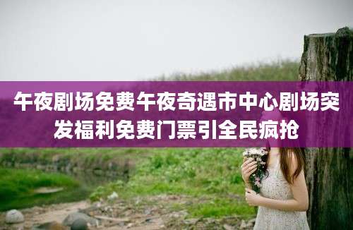 午夜剧场免费午夜奇遇市中心剧场突发福利免费门票引全民疯抢