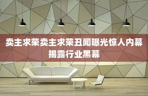 卖主求荣卖主求荣丑闻曝光惊人内幕揭露行业黑幕