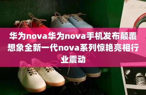 华为nova华为nova手机发布颠覆想象全新一代nova系列惊艳亮相行业震动