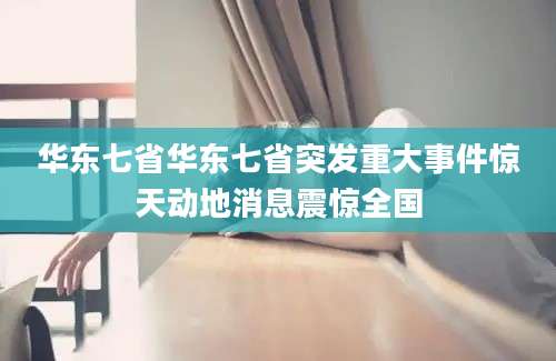 华东七省华东七省突发重大事件惊天动地消息震惊全国