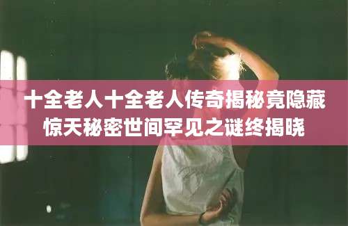 十全老人十全老人传奇揭秘竟隐藏惊天秘密世间罕见之谜终揭晓