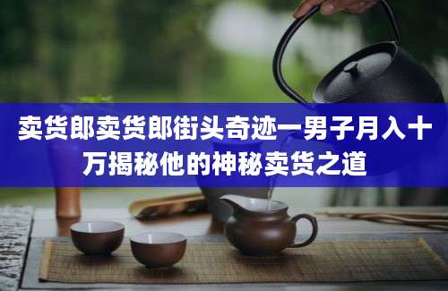卖货郎卖货郎街头奇迹一男子月入十万揭秘他的神秘卖货之道
