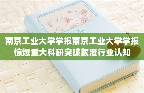 南京工业大学学报南京工业大学学报惊爆重大科研突破颠覆行业认知